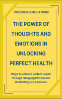 The Power Of Thoughts And Emotions In Unlocking Perfect Health: Ways To Achieve Perfect Health Through Changing Thought Pattern And Controlling Our Emotions