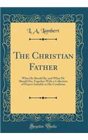 The Christian Father: What He Should Be, and What He Should Do; Together with a Collection of Prayers Suitable to His Condition (Classic Reprint): What He Should Be, and What He Should Do; Together with a Collection of Prayers Suitable to His Condition (Classic Reprint)