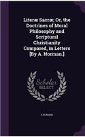 Literæ Sacræ; Or, the Doctrines of Moral Philosophy and Scriptural Christianity Compared, in Letters [By A. Norman.]: (English)