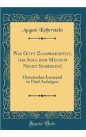 Was Gott Zusammenfügt, Das Soll Der Mensch Nicht Scheiden!: Historisches Lustspiel in Fünf Aufzügen (Classic Reprint)