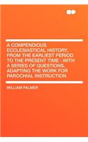 A Compendious Ecclesiastical History, from the Earliest Period to the Present Time: With a Series of Questions, Adapting the Work for Parochial Inst