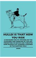 Hullo! Is That How You Ride - A Discourse for Its Votaries on the Pleasures and Problems of the Art, Presenting to Novice and Thruster Some Nuggets of Learning Acquired in the Hunting Field