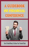 A Guidebook On Financial Confidence: How To Handle Money To Achieve Your Financial Goals: How To Improve The Money Skills