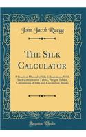 The Silk Calculator: A Practical Manual of Silk Calculations, with Yarn Comparative Tables, Weight Tables, Calculations of Silks and Calculation Blanks (Classic Reprint)