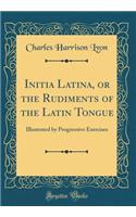Initia Latina, or the Rudiments of the Latin Tongue: Illustrated by Progressive Exercises (Classic Reprint)