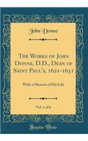 The Works of John Donne, D.D., Dean of Saint Paul's, 1621-1631, Vol. 1 of 6: With a Memoir of His Life (Classic Reprint)