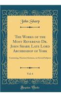 The Works of the Most Reverend Dr. John Sharp, Late Lord Archbishop of York, Vol. 6: Containing, Nineteen Sermons, on Several Subjects (Classic Reprint): Containing, Nineteen Sermons, on Several Subjects (Classic Reprint)