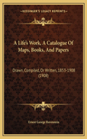 A Life's Work, A Catalogue Of Maps, Books, And Papers: Drawn, Compiled, Or Written, 1853-1908 (1908)(English)
