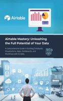 Airtable Mastery: Unleashing the Full Potential of Your Data: A Comprehensive Guide to Building Databases, Visualizations, Apps, Dashboards, and Workflows with Airtab