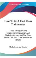 How To Be A First Class Trainmaster: Three Articles On The Employment, Instruction And Discipline Of Men And The Other Duties Of A First Class Trainmaster (1909)