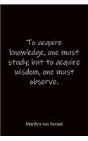 To acquire knowledge, one must study; but to acquire wisdom, one must observe. Marilyn vos Savant