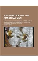 Mathematics for the Practical Man; Explaining Simply and Quickly All the Elements of Algebra, Geometry, Trigonometry, Logarithms, Coordinate Geometry,