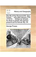 The Life of the Reverend Mr. Geo. Trosse, ... Who Died January 11th, 1712/13. ... Written by Himself, ... to Which Is Added, the Sermon Preach'd at His Funeral. by J.H.