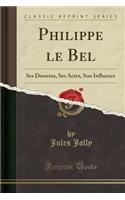 Philippe Le Bel: Ses Desseins, Ses Actes, Son Influence (Classic Reprint)