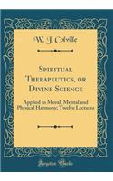 Spiritual Therapeutics, or Divine Science: Applied to Moral, Mental and Physical Harmony; Twelve Lectures (Classic Reprint): Applied to Moral, Mental and Physical Harmony; Twelve Lectures (Classic Reprint)