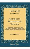 An Index to Shakespearian Thought: A Collection of Passages from the Plays and Poems of Shakespeare, Classified Under Appropriate Headings and Alphabetically Arranged (Classic Reprint)
