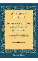 Jahresbericht Über das Gymnasium zu Breslau: Womit zu der am 9. April 1862 Abzuhaltenden Öffentlichen Prüfung Ehrerbietigst und Ergebenst Einladet (Classic Reprint)