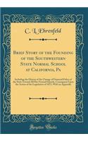 Brief Story of the Founding of the Southwestern State Normal School at California, Pa: Including the History of the Change of Financial Policy of the State Toward All Her Normal Schools, Consequent Upon the Action of the Legislature of 1872, with a