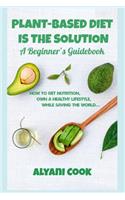 Plant-based Diet is the Solution - A Beginner's Guidebook: How To Get Nutrition, Own A Healthy Lifestyle While Saving The World