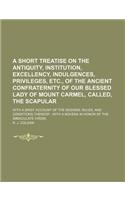 A Short Treatise on the Antiquity, Institution, Excellency, Indulgences, Privileges, Etc., of the Ancient Confraternity of Our Blessed Lady of Mount Carmel, Called, the Scapular; With a Brief Account of the Designs, Rules, and Conditions