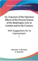 An Exposure of the Injurious Effects of the Present System of the Bankruptcy Law in London and in the Country