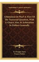 Arbitration or War? a View of the Transvaal Question, with a Glance Also at Arbitration in Politics Generally