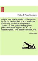 A Wife, Not Ready Made, But Bespoken, by Dicus the Batchelor, and Made Up for Him by His Fellow Shepheard Tityrus. in Four Pastorall Eglogues. [The Dedication Signed