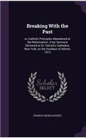 Breaking with the Past: Or, Catholic Principles Abandoned at the Reformation; Four Sermons Delivered at St. Patrick's Cathedral, New York, on the Sundays of Advent, 1913