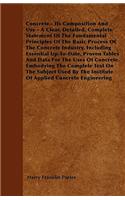 Concrete - Its Composition And Use - A Clear, Detailed, Complete Statement Of The Fundamental Principles Of The Basic Process Of The Concrete Industry, Including Essential Up-To-Date, Proven Tables And Data For The Uses Of Concrete. Embodying The C