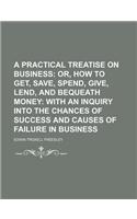 A   Practical Treatise on Business; Or, How to Get, Save, Spend, Give, Lend, and Bequeath Money with an Inquiry Into the Chances of Success and Causes