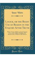 Logick, or the Right Use of Reason in the Enquiry After Truth: With a Variety of Rules to Guard Against Error, in the Affairs of Religion and Human Life, as Well as in the Sciences (Classic Reprint)