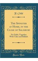 The Spinster at Home, in the Close of Salisbury: No Fable; Together With Tales and Ballads (Classic Reprint)