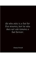 He who asks is a fool for five minutes, but he who does not ask remains a fool forever. Chinese Proverb