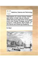 Delineation of Curious Foreign Beasts and Birds, in Their Natural Colours; Which Are to Be Seen Alive at the Great Room Over Exeter Change, and at the Lyceum, in the Strand. by N. Burt, of the Naval and Drawing Academy, ...