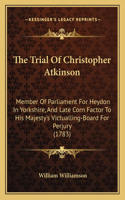 Trial Of Christopher Atkinson: Member Of Parliament For Heydon In Yorkshire, And Late Corn Factor To His Majesty's Victualling-Board For Perjury (1783)