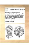 A Practical and Grammatical Introduction to the Latin Tongue. by Sr. Thomas Parkyns of Bunny, Bart. for the Use of His Grand-Son and of Bunny-School. the Second Edition, with Many Additions.