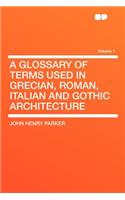 A Glossary of Terms Used in Grecian, Roman, Italian and Gothic Architecture Volume 1