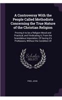 A Controversy With the People Called Methodists Concerning the True Nature of the Christian Religion: Proving it to be a Religion Moral and Practical, and Vindicating it, From the Scandalous Imputation, Of Saving it's Professors, Without the Conditio