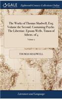 The Works of Thomas Shadwell, Esq; Volume the Second. Containing Psyche. the Libertine. Epsom-Wells. Timon of Athens. of 4; Volume 2