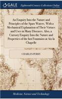An Enquiry Into the Nature and Principles of the Spaw Waters. with a Mechanical Explanation of Their Virtues and Uses in Many Diseases. Also, a Cursory Enquiry Into the Nature and Properties of the Hot Fountains at AIX La Chapelle