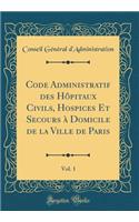Code Administratif Des Hôpitaux Civils, Hospices Et Secours À Domicile de la Ville de Paris, Vol. 1 (Classic Reprint)