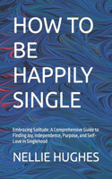 How to Be Happily Single: Embracing Solitude: A Comprehensive Guide to Finding Joy, Independence, Purpose, and Self-Love in Singlehood