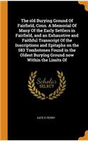 The old Burying Ground Of Fairfield, Conn. A Memorial Of Many Of the Early Settlers in Fairfield, and an Exhaustive and Faithful Transcript Of the Inscriptions and Epitaphs on the 583 Tombstones Found in the Oldest Burying Ground now Within the Lim