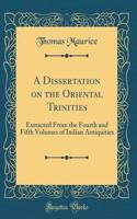 A Dissertation on the Oriental Trinities: Extracted From the Fourth and Fifth Volumes of Indian Antiquities (Classic Reprint)