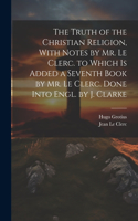 Truth of the Christian Religion, With Notes by Mr. Le Clerc. to Which Is Added a Seventh Book by Mr. Le Clerc. Done Into Engl. by J. Clarke