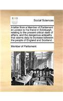 A Letter from a Member of Parliament in London to His Friend in Edinburgh, Relating to the Present Critical State of Affairs, and the Dangerous Antipathy That Seems Daily to Increase Between the People of England and Scotland.