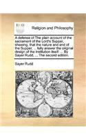 A defense of The plain account of the sacrament of the Lord's Supper, shewing, that the nature and end of the Supper, ... fully answer the original design of the institution itself: ... By Sayer Rudd, ... The second edition.