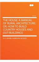 The House: A Manual of Rural Architecture: Or, How to Build Country Houses and Out-Buildings