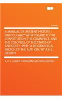 A Manual of Ancient History: Particularly with Regard to the Constitution, the Commerce, and the Colonies, of the States of Antiquity; With a Biographical Sketch of the Author /