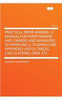 Practical Paper-Making: A Manual for Paper-Makers and Owners and Managers of Paper Mills, to Which Are Appended Useful Tables, Calculations, Data, Etc